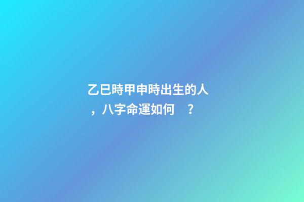 乙巳時甲申時出生的人，八字命運如何？